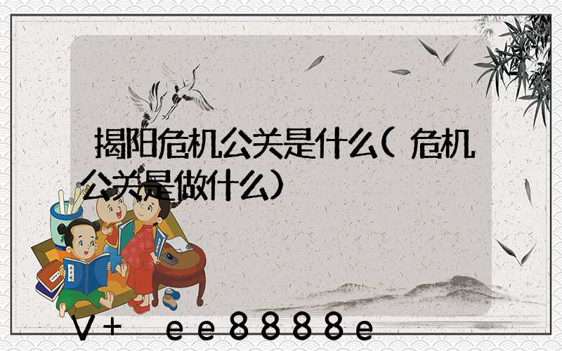 揭阳危机公关是什么(危机公关是做什么)