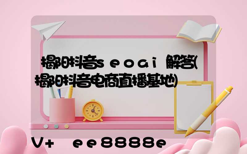 揭阳抖音seoai解答(揭阳抖音电商直播基地)
