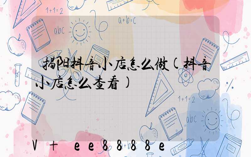 揭阳抖音小店怎么做(抖音小店怎么查看)