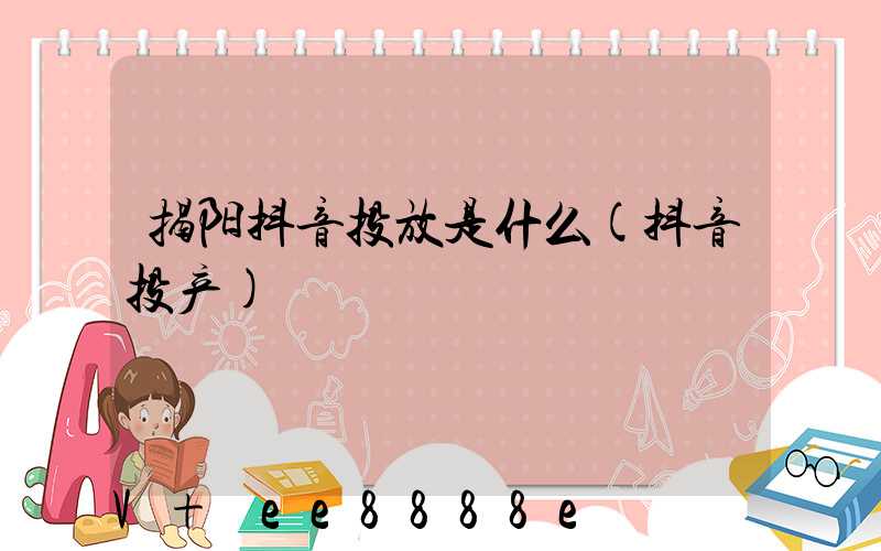 揭阳抖音投放是什么(抖音投产)