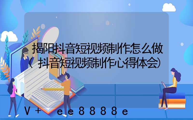 揭阳抖音短视频制作怎么做(抖音短视频制作心得体会)