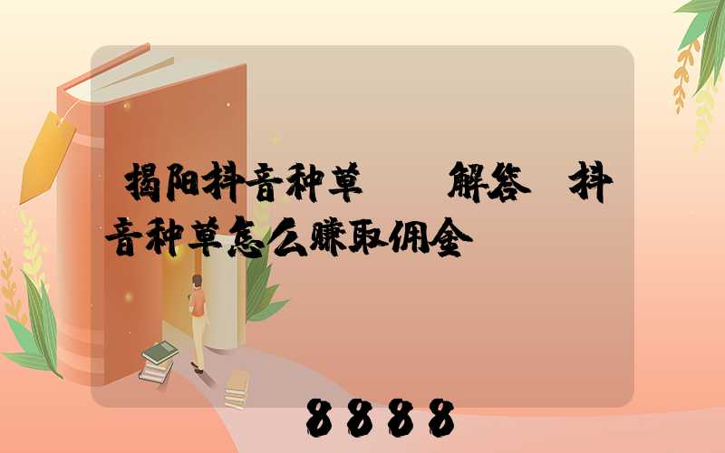 揭阳抖音种草ai解答(抖音种草怎么赚取佣金)