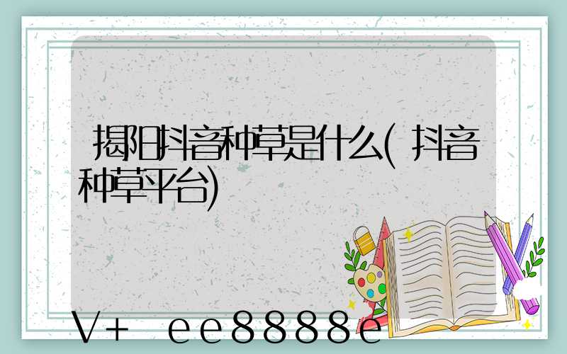 揭阳抖音种草是什么(抖音种草平台)