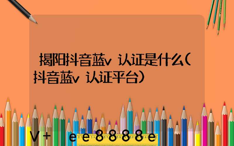 揭阳抖音蓝v认证是什么(抖音蓝v认证平台)