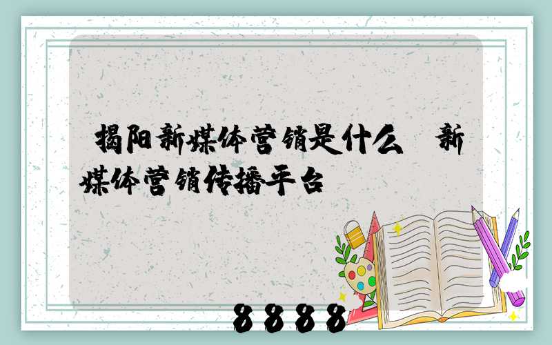 揭阳新媒体营销是什么(新媒体营销传播平台)