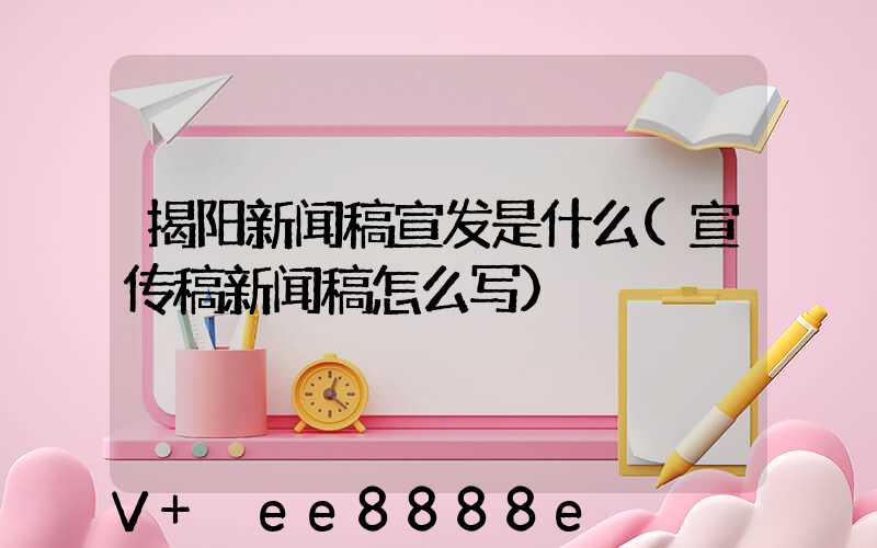 揭阳新闻稿宣发是什么(宣传稿新闻稿怎么写)