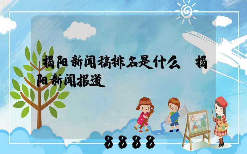 揭阳新闻稿排名是什么(揭阳新闻报道)