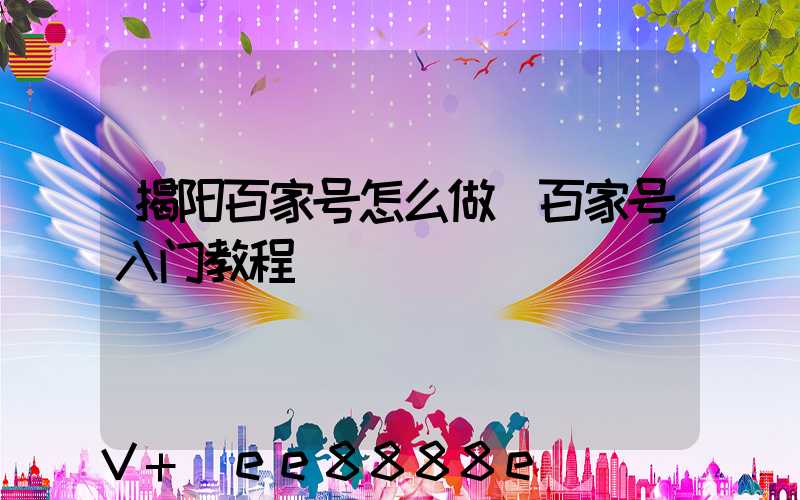 揭阳百家号怎么做(百家号入门教程)