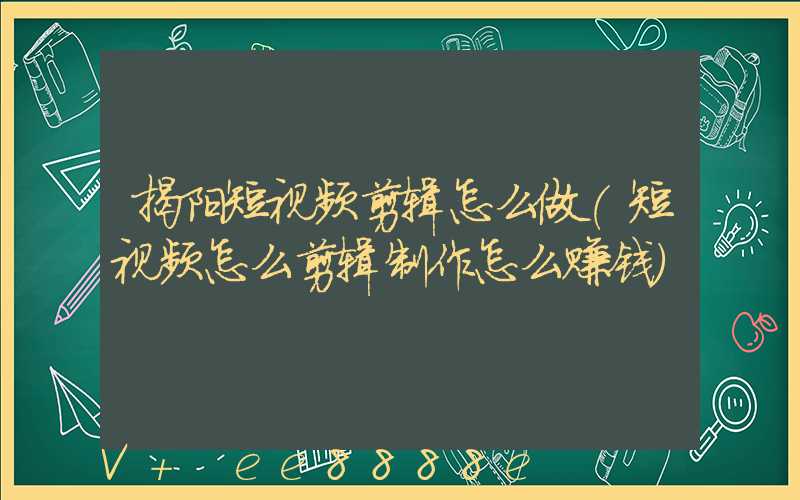 揭阳短视频剪辑怎么做(短视频怎么剪辑制作怎么赚钱)