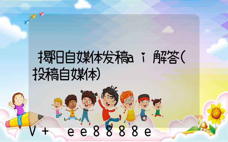 揭阳自媒体发稿ai解答(投稿自媒体)