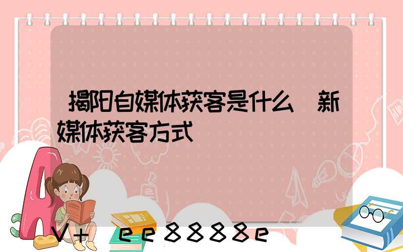 揭阳自媒体获客是什么(新媒体获客方式)