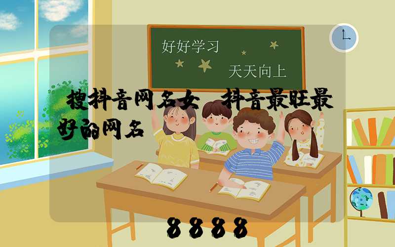 搜抖音网名女(抖音最旺最好的网名)