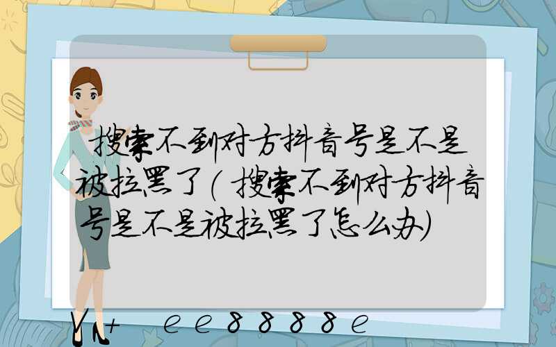 搜索不到对方抖音号是不是被拉黑了(搜索不到对方抖音号是不是被拉黑了怎么办)