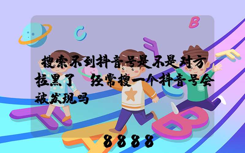 搜索不到抖音号是不是对方拉黑了(经常搜一个抖音号会被发现吗)