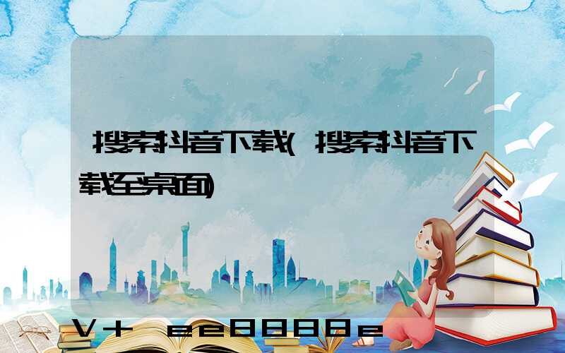 搜索抖音下载(搜索抖音下载至桌面)