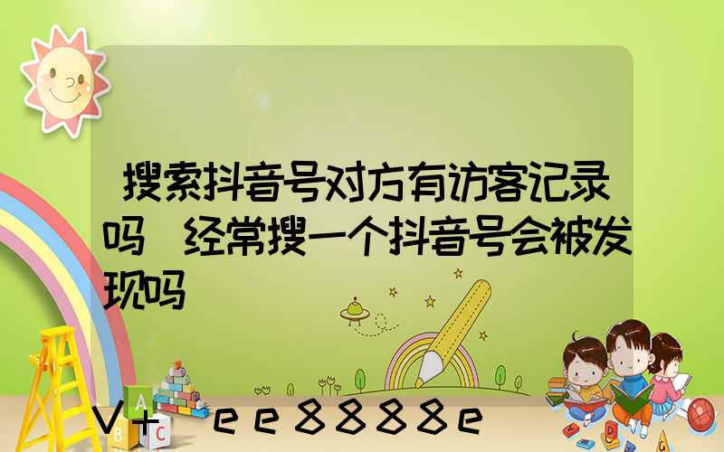 搜索抖音号对方有访客记录吗(经常搜一个抖音号会被发现吗)