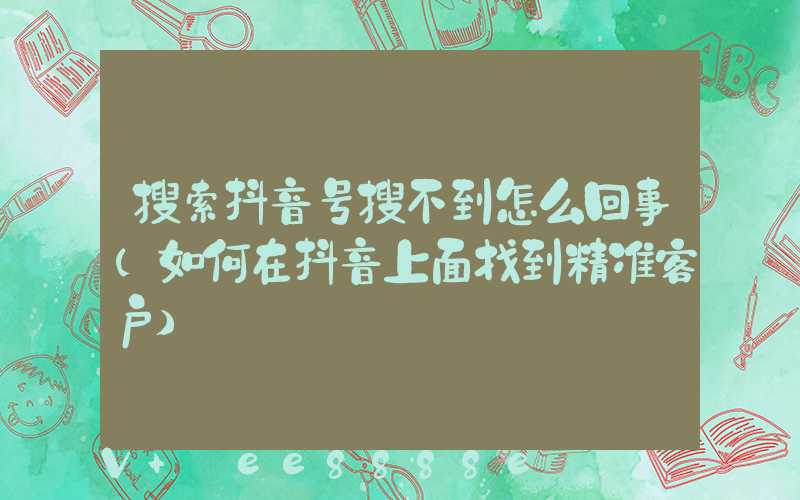 搜索抖音号搜不到怎么回事(如何在抖音上面找到精准客户)