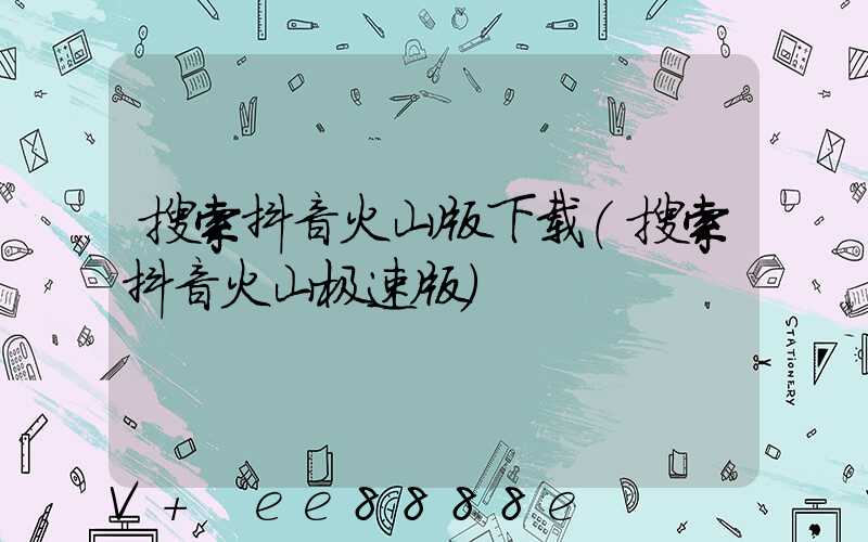 搜索抖音火山版下载(搜索抖音火山极速版)