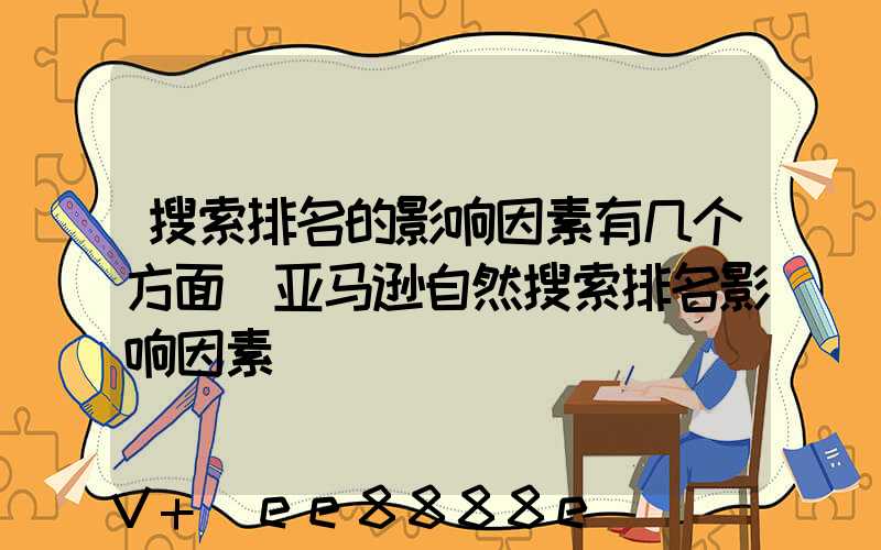 搜索排名的影响因素有几个方面(亚马逊自然搜索排名影响因素)