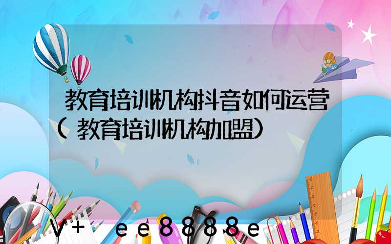 教育培训机构抖音如何运营(教育培训机构加盟)