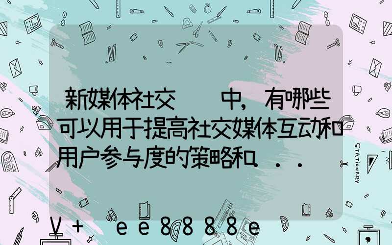 新媒体社交营销中,有哪些可以用于提高社交媒体互动和用户参与度的策略和...