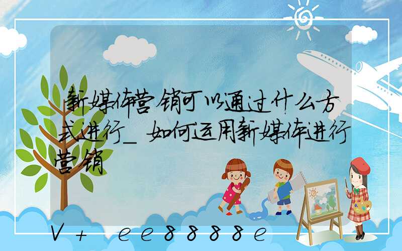 新媒体营销可以通过什么方式进行_如何运用新媒体进行营销