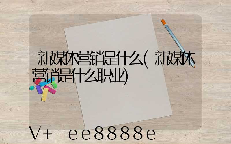 新媒体营销是什么(新媒体营销是什么职业)