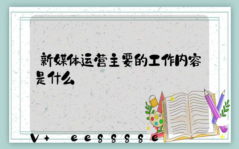 新媒体运营主要的工作内容是什么