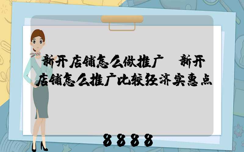 新开店铺怎么做推广(新开店铺怎么推广比较经济实惠点)