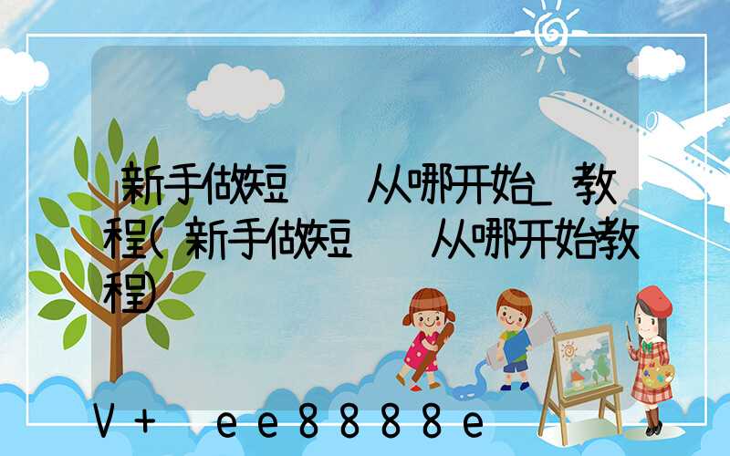 新手做短视频从哪开始_教程(新手做短视频从哪开始教程)