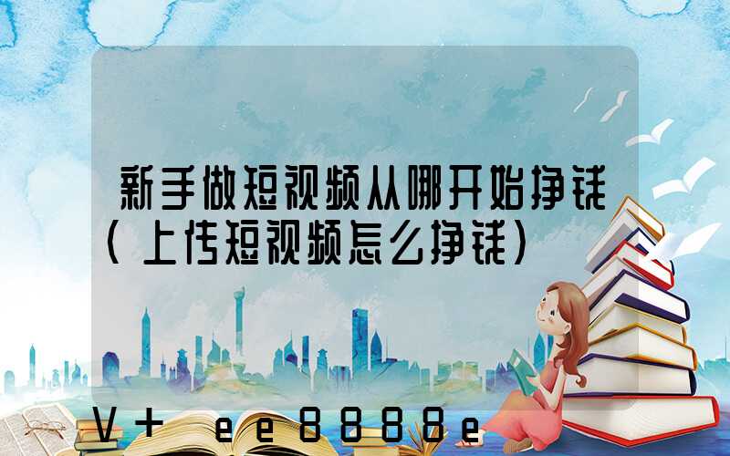 新手做短视频从哪开始挣钱(上传短视频怎么挣钱)
