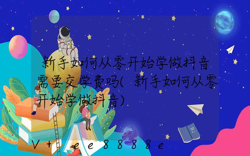 新手如何从零开始学做抖音需要交学费吗(新手如何从零开始学做抖音)