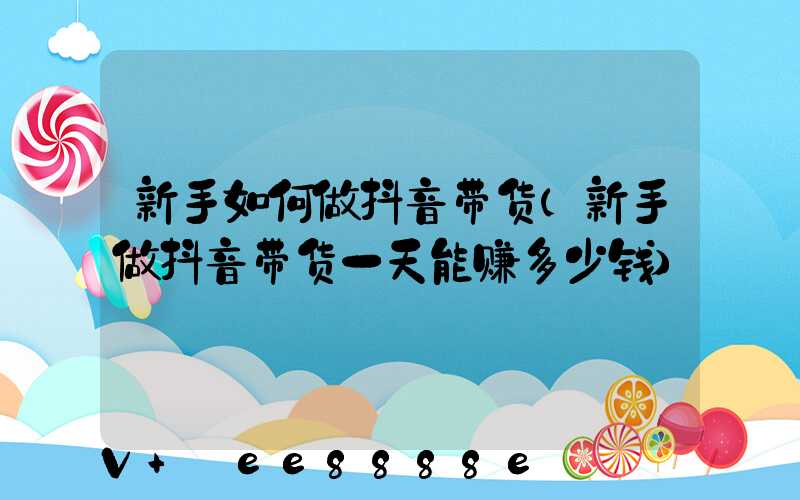 新手如何做抖音带货(新手做抖音带货一天能赚多少钱)