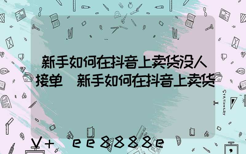 新手如何在抖音上卖货没人接单(新手如何在抖音上卖货)