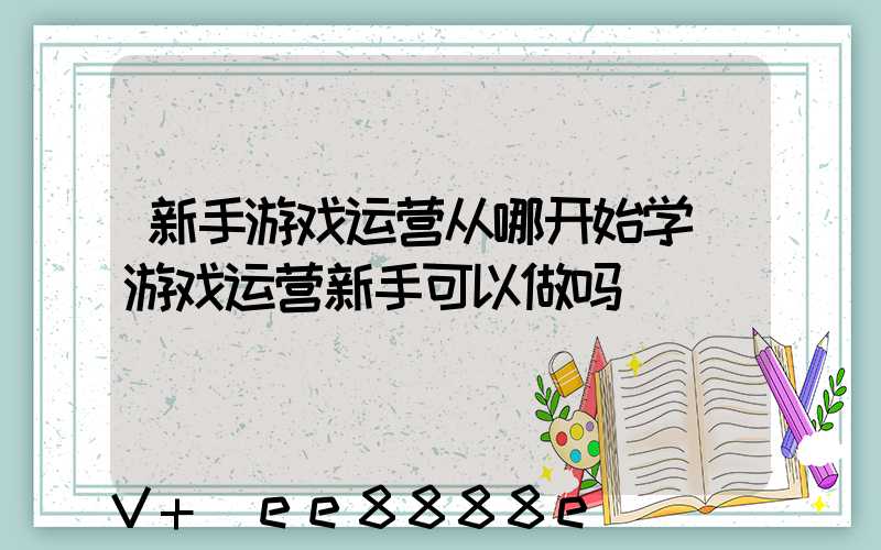 新手游戏运营从哪开始学(游戏运营新手可以做吗)