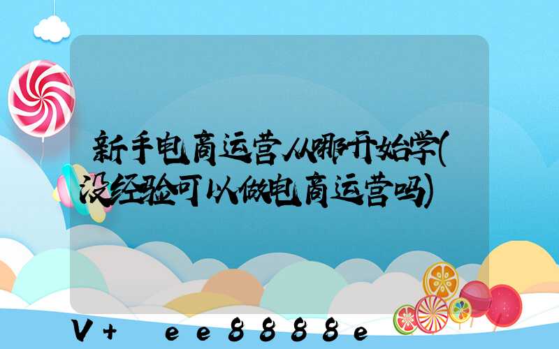 新手电商运营从哪开始学(没经验可以做电商运营吗)