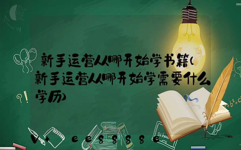 新手运营从哪开始学书籍(新手运营从哪开始学需要什么学历)