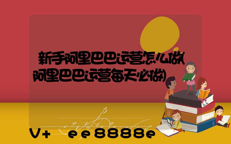 新手阿里巴巴运营怎么做(阿里巴巴运营每天必做)