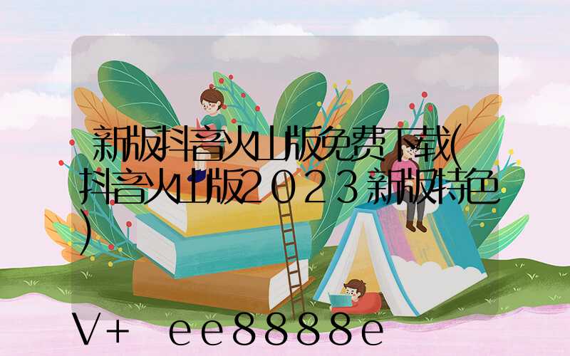 新版抖音火山版免费下载(抖音火山版2023新版特色)