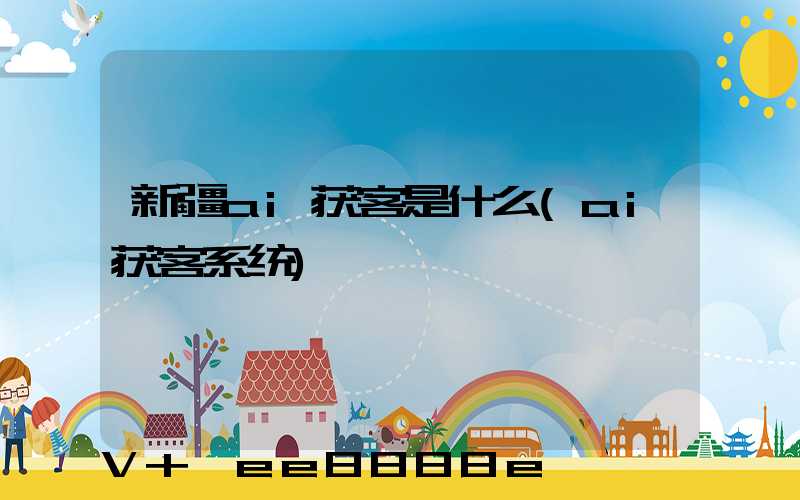 新疆ai获客是什么(ai获客系统)