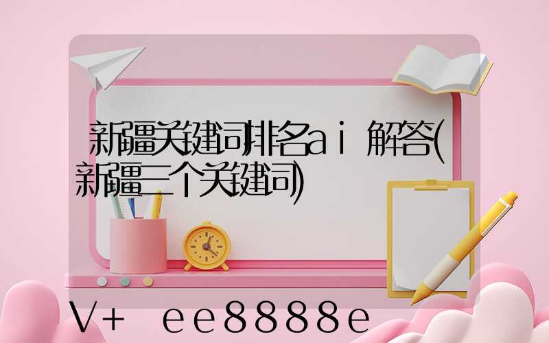 新疆关键词排名ai解答(新疆三个关键词)