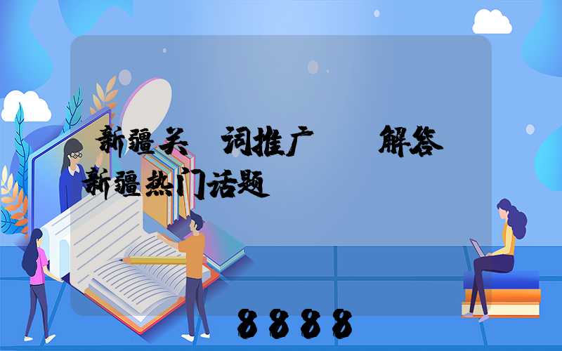 新疆关键词推广ai解答(新疆热门话题)