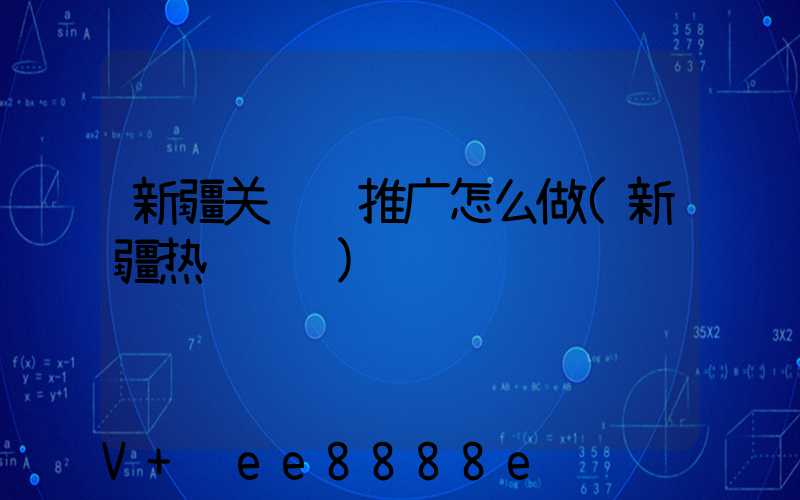 新疆关键词推广怎么做(新疆热门话题)