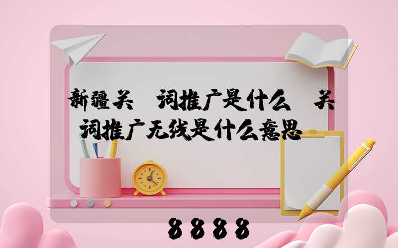 新疆关键词推广是什么(关键词推广无线是什么意思)