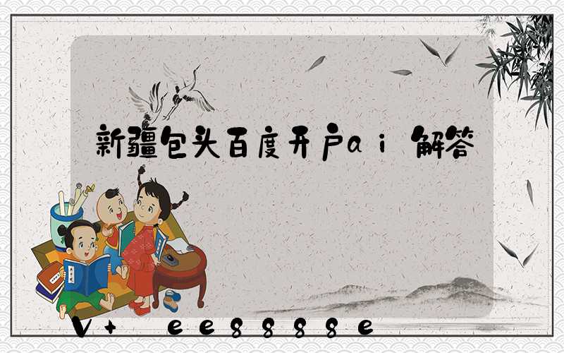 新疆包头百度开户ai解答