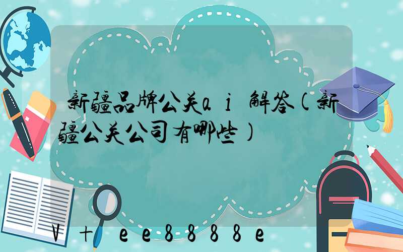新疆品牌公关ai解答(新疆公关公司有哪些)