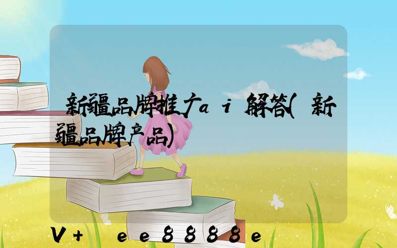 新疆品牌推广ai解答(新疆品牌产品)