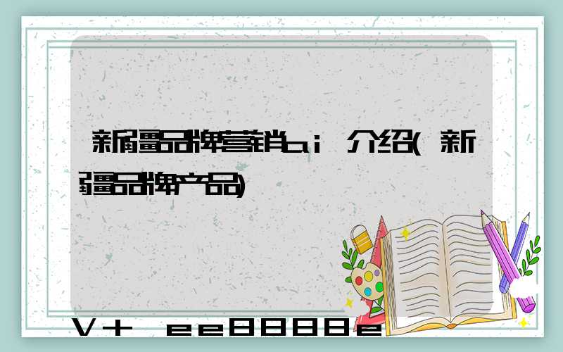 新疆品牌营销ai介绍(新疆品牌产品)