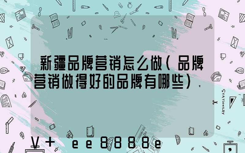 新疆品牌营销怎么做(品牌营销做得好的品牌有哪些)