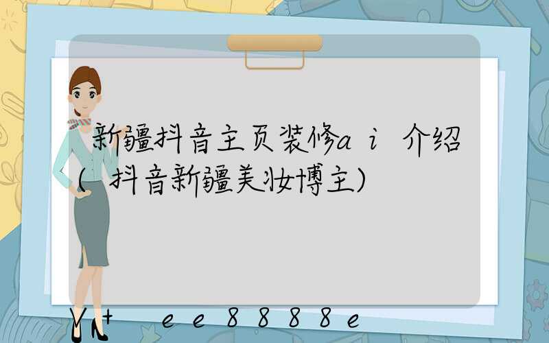 新疆抖音主页装修ai介绍(抖音新疆美妆博主)